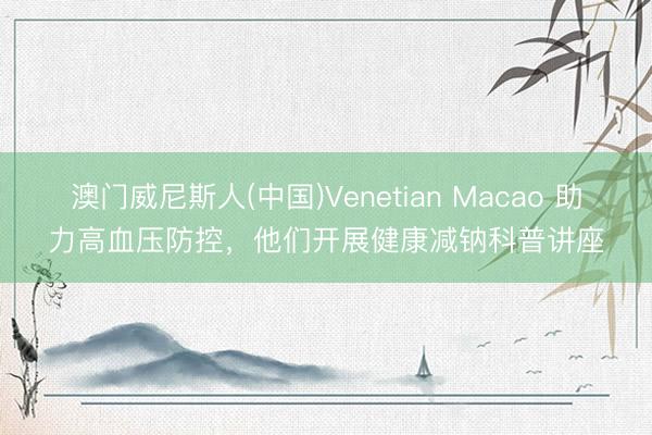 澳门威尼斯人(中国)Venetian Macao 助力高血压防控，他们开展健康减钠科普讲座