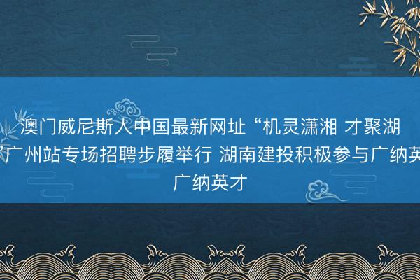 澳门威尼斯人中国最新网址 “机灵潇湘 才聚湖南”广州站专场招聘步履举行 湖南建投积极参与广纳英才
