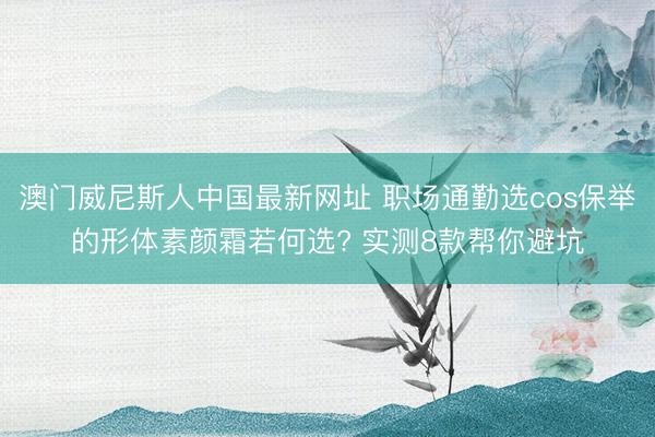 澳门威尼斯人中国最新网址 职场通勤选cos保举的形体素颜霜若何选? 实测8款帮你避坑