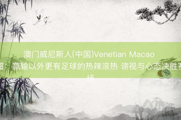 澳门威尼斯人(中国)Venetian Macao 苏超：赢输以外更有足球的热辣滚热 谛视与心态决胜赛场