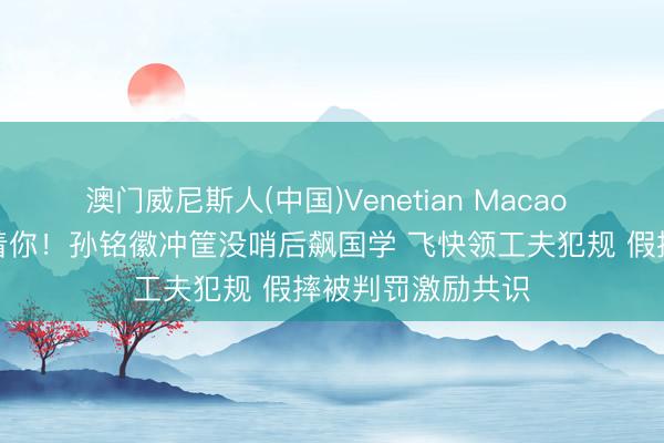 澳门威尼斯人(中国)Venetian Macao 外籍裁判真不惯着你！孙铭徽冲筐没哨后飙国学 飞快领工夫犯规 假摔被判罚激励共识