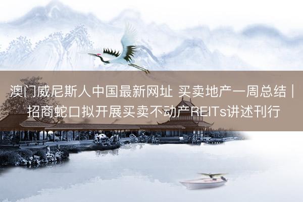 澳门威尼斯人中国最新网址 买卖地产一周总结 | 招商蛇口拟开展买卖不动产REITs讲述刊行