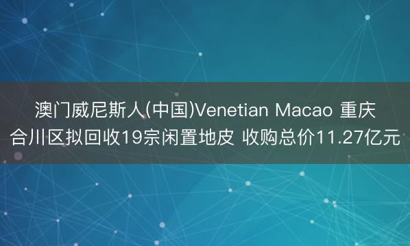 澳门威尼斯人(中国)Venetian Macao 重庆合川区拟回收19宗闲置地皮 收购总价11.27亿元
