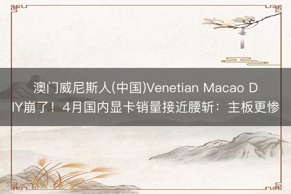 澳门威尼斯人(中国)Venetian Macao DIY崩了！4月国内显卡销量接近腰斩：主板更惨