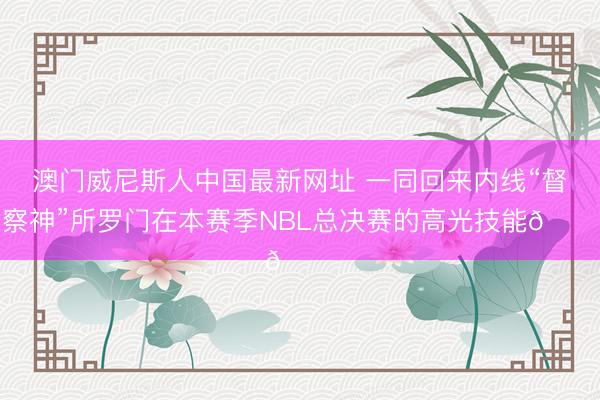 澳门威尼斯人中国最新网址 一同回来内线“督察神”所罗门在本赛季NBL总决赛的高光技能🏆