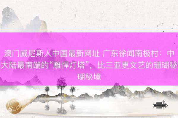 澳门威尼斯人中国最新网址 广东徐闻南极村：中国大陆最南端的“雕悍灯塔”，比三亚更文艺的珊瑚秘境