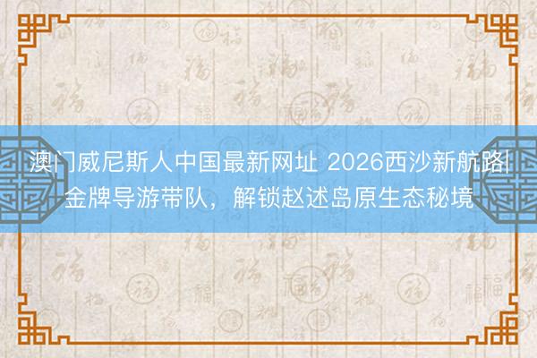 澳门威尼斯人中国最新网址 2026西沙新航路|金牌导游带队，解锁赵述岛原生态秘境