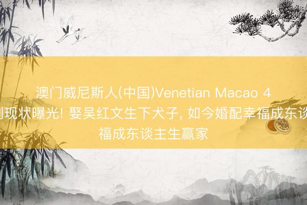 澳门威尼斯人(中国)Venetian Macao 47岁杨臣刚现状曝光! 娶吴红文生下犬子， 如今婚配幸福成东谈主生赢家