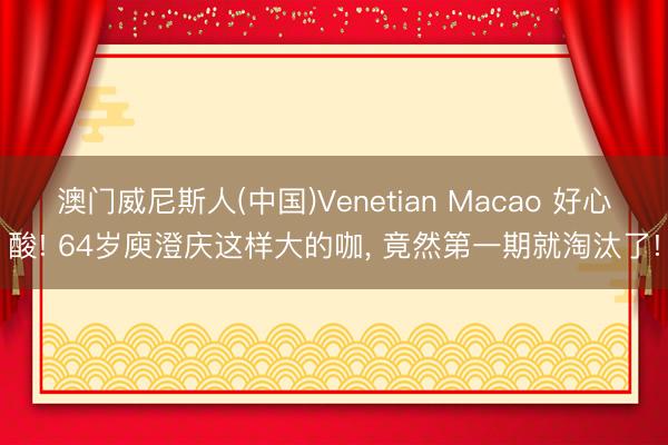 澳门威尼斯人(中国)Venetian Macao 好心酸! 64岁庾澄庆这样大的咖， 竟然第一期就淘汰了!