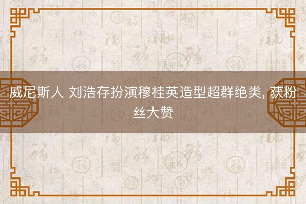 威尼斯人 刘浩存扮演穆桂英造型超群绝类， 获粉丝大赞