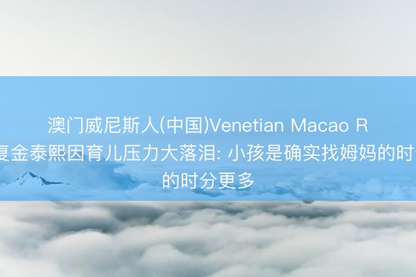 澳门威尼斯人(中国)Venetian Macao Rain回复金泰熙因育儿压力大落泪: 小孩是确实找姆妈的时分更多