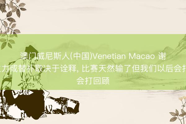 澳门威尼斯人(中国)Venetian Macao 谢晋: 主力或替补取决于诠释, 比赛天然输了但我们以后会打回顾
