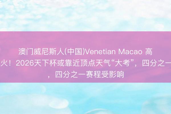 澳门威尼斯人(中国)Venetian Macao 高温+雷暴+山火！2026天下杯或靠近顶点天气“大考”，四分之一赛程受影响