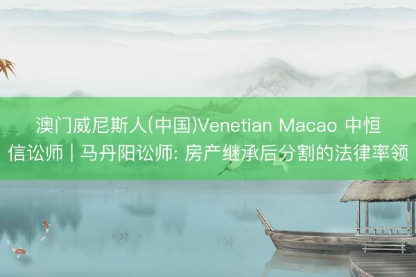 澳门威尼斯人(中国)Venetian Macao 中恒信讼师 | 马丹阳讼师: 房产继承后分割的法律率领