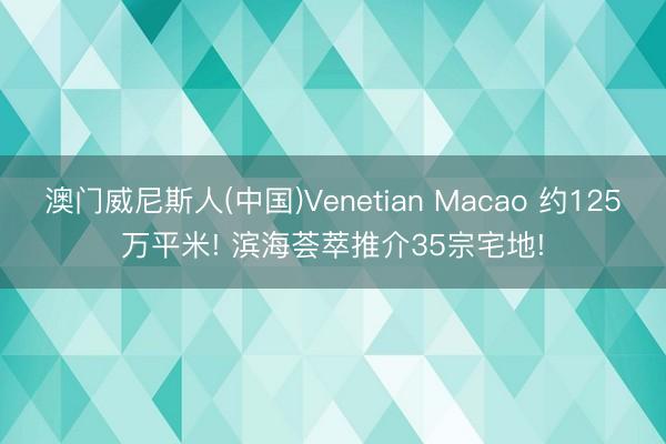 澳门威尼斯人(中国)Venetian Macao 约125万平米! 滨海荟萃推介35宗宅地!