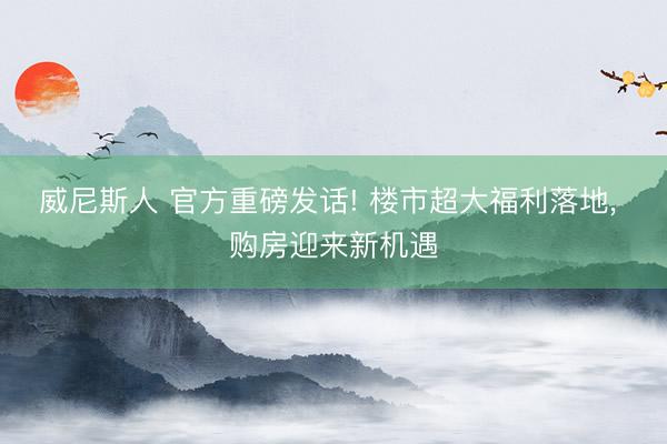 威尼斯人 官方重磅发话! 楼市超大福利落地， 购房迎来新机遇
