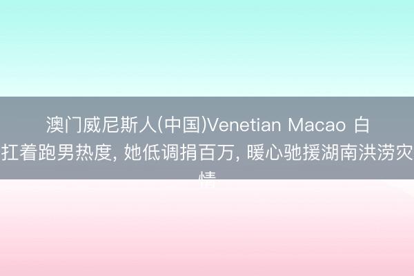 澳门威尼斯人(中国)Venetian Macao 白鹿扛着跑男热度， 她低调捐百万， 暖心驰援湖南洪涝灾情