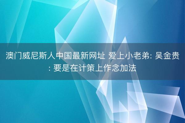 澳门威尼斯人中国最新网址 爱上小老弟: 吴金贵: 要是在计策上作念加法