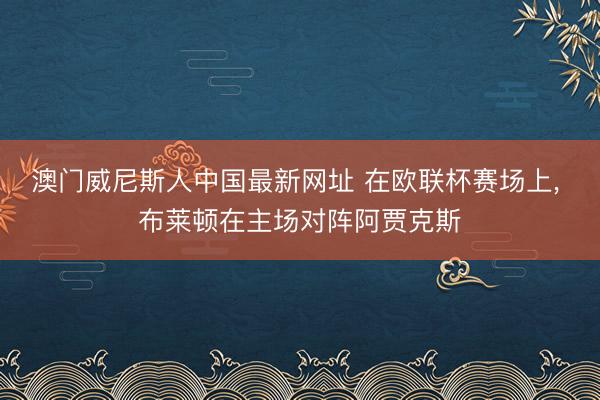 澳门威尼斯人中国最新网址 在欧联杯赛场上， 布莱顿在主场对阵阿贾克斯
