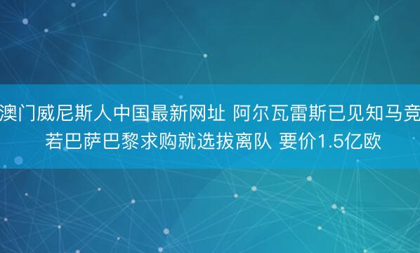 澳门威尼斯人中国最新网址 阿尔瓦雷斯已见知马竞 若巴萨巴黎求购就选拔离队 要价1.5亿欧