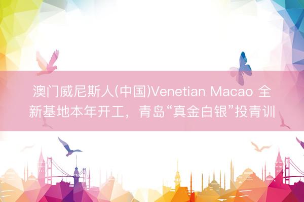 澳门威尼斯人(中国)Venetian Macao 全新基地本年开工，青岛“真金白银”投青训