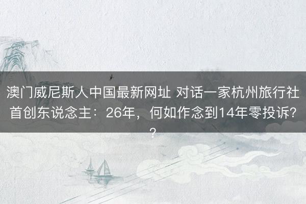澳门威尼斯人中国最新网址 对话一家杭州旅行社首创东说念主：26年，何如作念到14年零投诉？