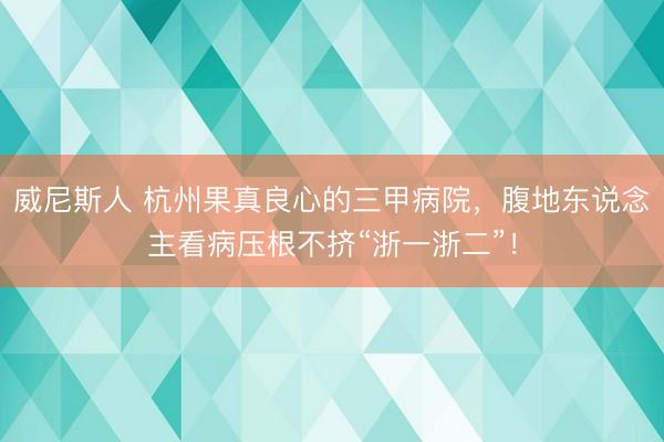 威尼斯人 杭州果真良心的三甲病院，腹地东说念主看病压根不挤“浙一浙二”！