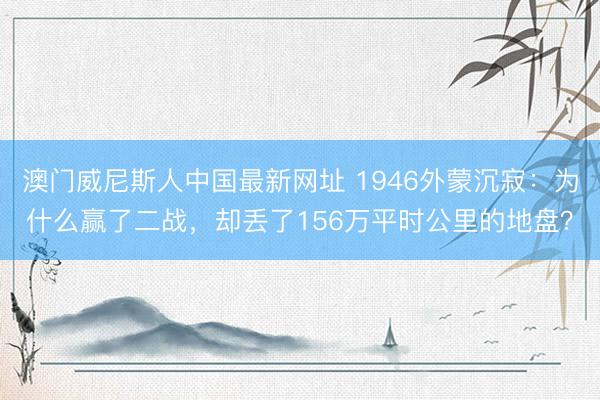 澳门威尼斯人中国最新网址 1946外蒙沉寂：为什么赢了二战，却丢了156万平时公里的地盘？