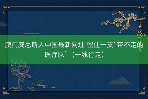 澳门威尼斯人中国最新网址 留住一支“带不走的医疗队”（一线行走）