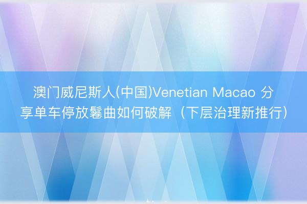 澳门威尼斯人(中国)Venetian Macao 分享单车停放鬈曲如何破解（下层治理新推行）