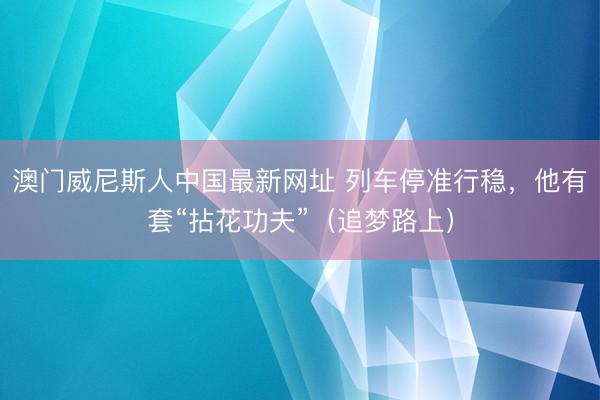 澳门威尼斯人中国最新网址 列车停准行稳，他有套“拈花功夫”（追梦路上）