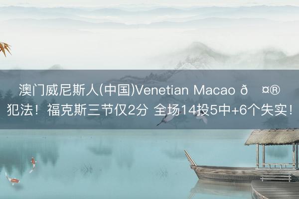 澳门威尼斯人(中国)Venetian Macao 🤮犯法！福克斯三节仅2分 全场14投5中+6个失实！
