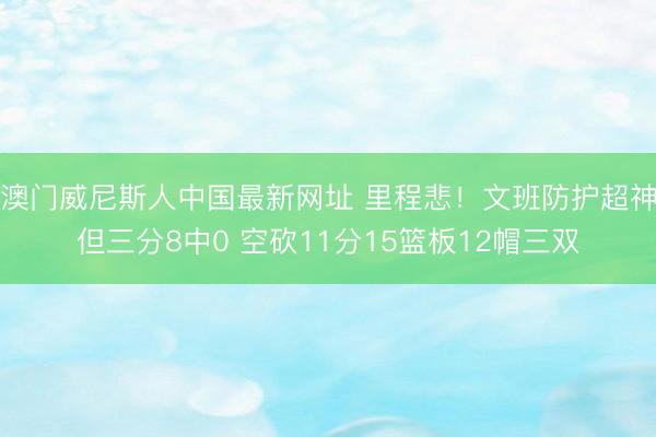 澳门威尼斯人中国最新网址 里程悲！文班防护超神但三分8中0 空砍11分15篮板12帽三双