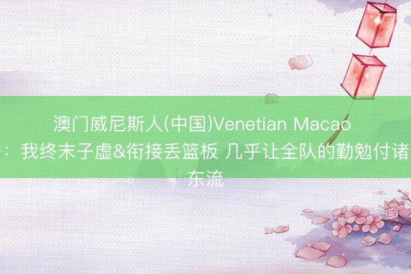 澳门威尼斯人(中国)Venetian Macao 华子：我终末子虚&衔接丢篮板 几乎让全队的勤勉付诸东流