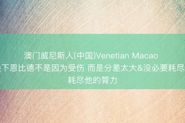 澳门威尼斯人(中国)Venetian Macao 纳斯：换下恩比德不是因为受伤 而是分差太大&没必要耗尽他的膂力