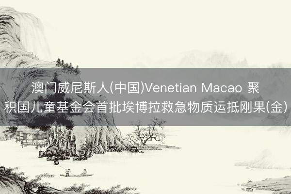 澳门威尼斯人(中国)Venetian Macao 聚积国儿童基金会首批埃博拉救急物质运抵刚果(金)