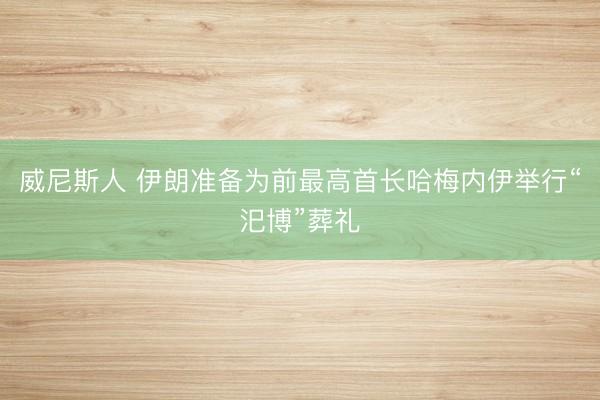 威尼斯人 伊朗准备为前最高首长哈梅内伊举行“汜博”葬礼