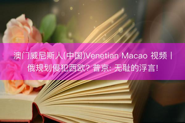 澳门威尼斯人(中国)Venetian Macao 视频丨俄规划侵犯西欧? 普京: 无耻的浮言!