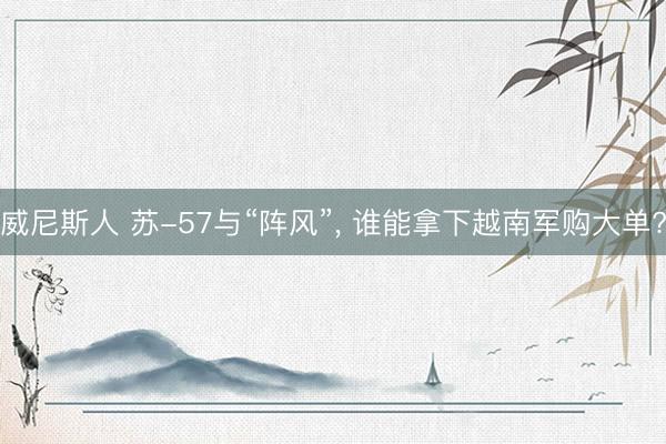 威尼斯人 苏-57与“阵风”， 谁能拿下越南军购大单?