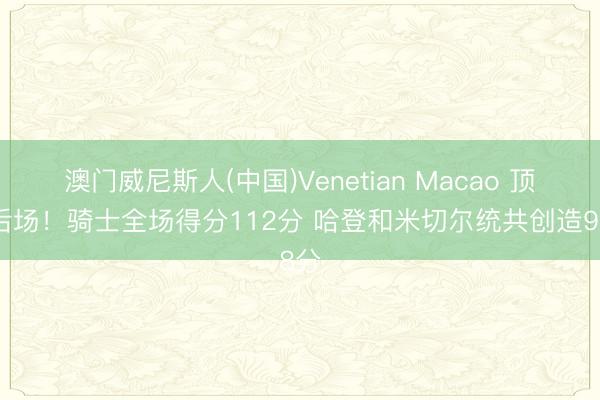 澳门威尼斯人(中国)Venetian Macao 顶级后场！骑士全场得分112分 哈登和米切尔统共创造98分