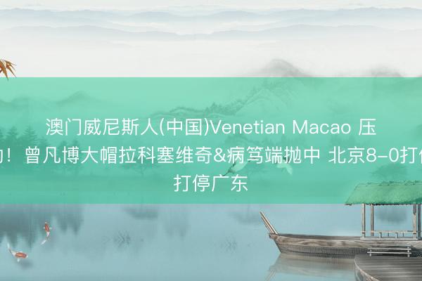 澳门威尼斯人(中国)Venetian Macao 压制外助！曾凡博大帽拉科塞维奇&病笃端抛中 北京8-0打停广东
