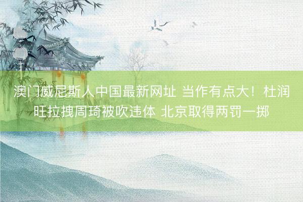 澳门威尼斯人中国最新网址 当作有点大！杜润旺拉拽周琦被吹违体 北京取得两罚一掷
