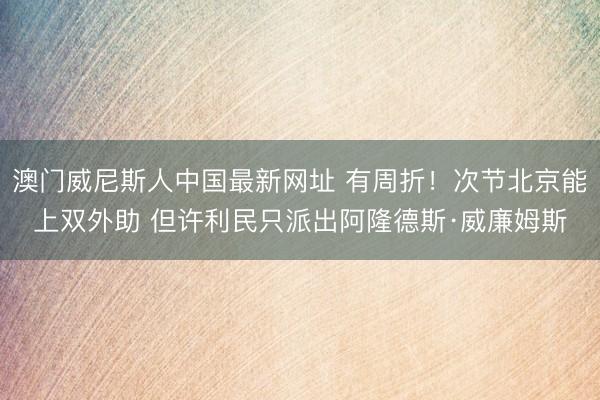 澳门威尼斯人中国最新网址 有周折！次节北京能上双外助 但许利民只派出阿隆德斯·威廉姆斯