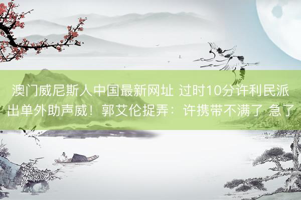 澳门威尼斯人中国最新网址 过时10分许利民派出单外助声威！郭艾伦捉弄：许携带不满了 急了