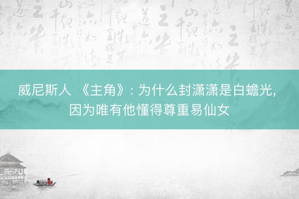 威尼斯人 《主角》: 为什么封潇潇是白蟾光， 因为唯有他懂得尊重易仙女