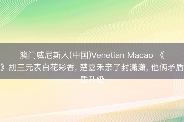 澳门威尼斯人(中国)Venetian Macao 《主角》胡三元表白花彩香， 楚嘉禾亲了封潇潇， 他俩矛盾升级