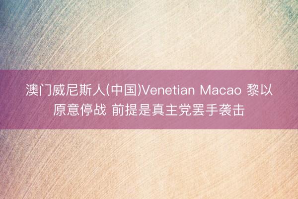 澳门威尼斯人(中国)Venetian Macao 黎以原意停战 前提是真主党罢手袭击