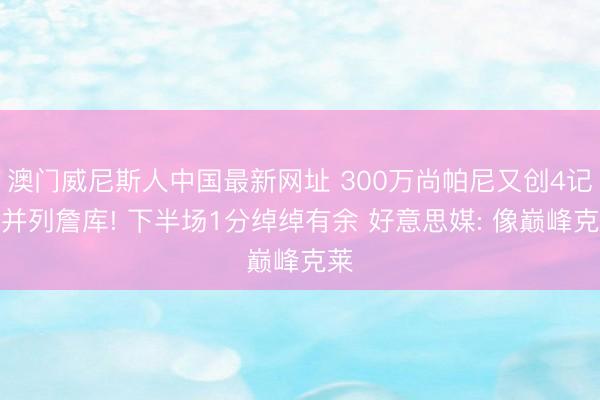 澳门威尼斯人中国最新网址 300万尚帕尼又创4记载并列詹库! 下半场1分绰绰有余 好意思媒: 像巅峰克莱