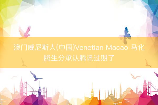 澳门威尼斯人(中国)Venetian Macao 马化腾生分承认腾讯过期了