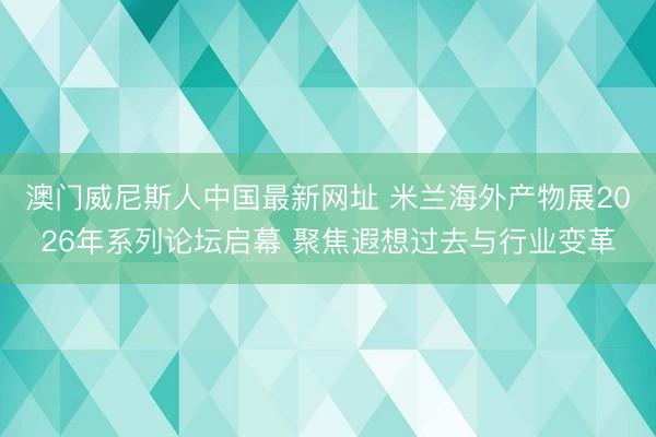 澳门威尼斯人中国最新网址 米兰海外产物展2026年系列论坛启幕 聚焦遐想过去与行业变革